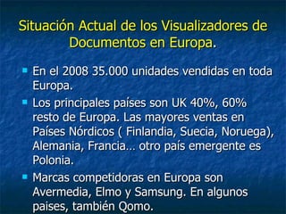 Situación Actual de los Visualizadores de Documentos en Europa . En el 2008 35.000 unidades vendidas en toda Europa. Los principales países son UK 40%, 60% resto de Europa. Las mayores ventas en Países Nórdicos ( Finlandia, Suecia, Noruega), Alemania, Francia… otro país emergente es Polonia. Marcas competidoras en Europa son Avermedia, Elmo y Samsung. En algunos paises, también Qomo.  