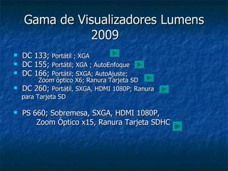 Gama de Visualizadores Lumens 2009  DC 133;  Portátil ; XGA DC 155;  Portátil; XGA ; AutoEnfoque  DC 166;  Portátil; SXGA; AutoAjuste;     Zoom óptico X6; Ranura Tarjeta SD DC 260;  Portátil, SXGA, HDMI 1080P; Ranura para Tarjeta SD PS 660; Sobremesa, SXGA, HDMI 1080P,  Zoom Óptico x15, Ranura Tarjeta SDHC 