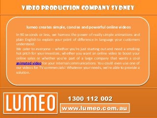 Video Production Company Sydney
www.lumeo.com.au
1300 112 002
lumeo creates simple, concise and powerful online videos
In 90 seconds or less, we harness the power of really simple animations and
plain English to explain your point of difference in language your customers
understand.
We cater to everyone – whether you’re just starting out and need a smoking
hot pitch for your investors, whether you want an online video to boost your
online sales or whether you’re part of a large company that wants a cool
animated video for your internal communications. You could even use one of
our videos for TV commercials! Whatever your needs, we’re able to provide a
solution.
 