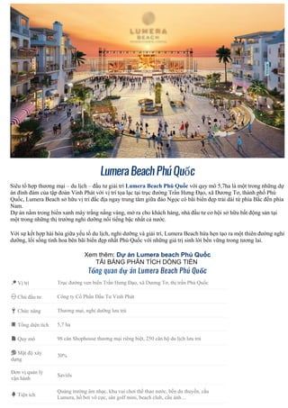 LumeraBeachPhúQuốc
Siêu tổ hợp thương mại – du lịch – đầu tư giải trí Lumera Beach Phú Quốc với quy mô 5,7ha là một trong những dự
án đình đám của tập đoàn Vinh Phát với vị trí tọa lạc tại trục đường Trần Hưng Đạo, xã Dương Tơ, thành phố Phú
Quốc, Lumera Beach sở hữu vị trí đắc địa ngay trung tâm giữa đảo Ngọc có bãi biển đẹp trải dài từ phía Bắc đến phía
Nam.
Dự án nằm trong biển xanh mây trắng nắng vàng, mở ra cho khách hàng, nhà đầu tư cơ hội sở hữu bất động sản tại
một trong những thị trường nghỉ dưỡng nổi tiếng bậc nhất cả nước.
Với sự kết hợp hài hòa giữa yếu tố du lịch, nghỉ dưỡng và giải trí, Lumera Beach hứa hẹn tạo ra một thiên đường nghỉ
dưỡng, lối sống tinh hoa bên bãi biển đẹp nhất Phú Quốc với những giá trị sinh lời bền vững trong tương lai.
Xem thêm: Dự án Lumera beach Phú Quốc
TẢI BẢNG PHÂN TÍCH DÒNG TIỀN
Tổng quan dự án Lumera Beach Phú Quốc
📍 Vị trí Trục đường ven biển Trần Hưng Đạo, xã Dương Tơ, thị trấn Phú Quốc
👷 Chủ đầu tư Công ty Cổ Phần Đầu Tư Vinh Phát
🔑 Chức năng Thương mại, nghỉ dưỡng lưu trú
📕 Tổng diện tích 5,7 ha
📄 Quy mô 98 căn Shophouse thương mại riêng biệt, 250 căn hộ du lịch lưu trú
🎨 Mật độ xây
dựng
30%
Đơn vị quản lý
vận hành
Saviils
🌳 Tiện ích
Quảng trường âm nhạc, khu vui chơi thể thao nước, bến du thuyền, cầu
Lumera, hồ bơi vô cực, sân golf mini, beach club, cầu ánh…
 