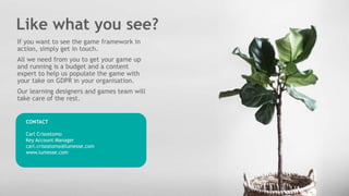 Like what you see?
CONTACT
Carl Crisostomo
Key Account Manager
carl.crisostomo@lumesse.com
www.lumesse.com
If you want to see the game framework in
action, simply get in touch.
All we need from you to get your game up
and running is a budget and a content
expert to help us populate the game with
your take on GDPR in your organisation.
Our learning designers and games team will
take care of the rest.
 
