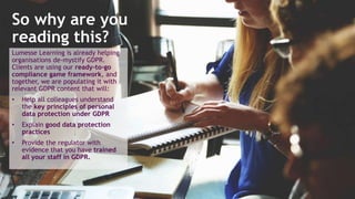 14/11/2017 3
Lumesse Learning is already helping
organisations de-mystify GDPR.
Clients are using our ready-to-go
compliance game framework, and
together, we are populating it with
relevant GDPR content that will:
• Help all colleagues understand
the key principles of personal
data protection under GDPR
• Explain good data protection
practices
• Provide the regulator with
evidence that you have trained
all your staff in GDPR.
So why are you
reading this?
 
