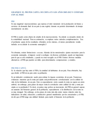GRAFIQUE EL PBI PER CAPITA DE CHINA EN LOS AÑOS 2005-2015 Y COMPARE
CON EL PERÚ
PBI
Es una magnitud macroeconómica que expresa el valor monetario de la producción de bienes y
servicios de demanda final de un país (o una región) durante un período determinado de tiempo
(normalmente un año).
El PIB es usado como objeto de estudio de la macroeconomía. Su cálculo se encuadra dentro de
la contabilidad nacional. Para su estimación, se emplean varios métodos complementarios. Tras
el pertinente ajuste de los resultados obtenidos en los mismos, al menos parcialmente resulta
incluida en su cálculo la economía sumergida.5
No obstante, existen limitaciones a su uso. Además de los mencionados ajustes necesarios para la
economía sumergida, el impacto social o ecológico de diversas actividades puede ser importante
para lo que se esté estudiando, y puede no estar recogido en el PIB. Existen diversas medidas
alternativas al PIB que pueden ser útiles para determinadas comparaciones y estudios.
PBI PER CAPITÁ
Es la relación que hay entre el PIB y la cantidad de habitantes de un país. Para obtenerlo, hay
que dividir el PIB de un país entre su población.
Es un indicador comúnmente usado para estimar la riqueza económica de un país. Numerosas
evidencias muestran que la renta per cápita está positivamente correlacionada con la calidad de
vida de los habitantes de un país. Esto es especialmente cierto cuando la renta no supera un cierto
umbral; sin embargo, para países de mayor renta la correlación entre calidad de vida y renta per
cápita se va perdiendo.2 Es decir, en países muy pobres un incremento del PIB en general supone
un aumento del bienestar general de la población, especialmente si la distribución de la renta no
es muy desigual. Sin embargo, en los países de renta más alta existe menos relación entre los
indicadores de salud, educación y satisfacción general manifestada por los encuestados y el PIB,
de ahí que el PIB tenga una utilidad limitada para medir el bienestar de la población
 