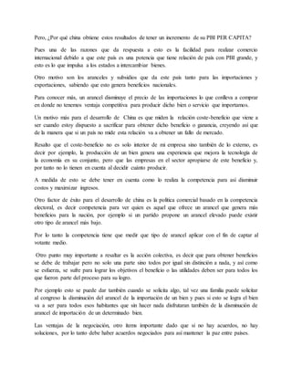 Pero, ¿Por qué china obtiene estos resultados de tener un incremento de su PBI PER CAPITA?
Pues una de las razones que da respuesta a esto es la facilidad para realizar comercio
internacional debido a que este país es una potencia que tiene relación de país con PBI grande, y
esto es lo que impulsa a los estados a intercambiar bienes.
Otro motivo son los aranceles y subsidios que da este país tanto para las importaciones y
exportaciones, sabiendo que esto genera beneficios nacionales.
Para conocer más, un arancel disminuye el precio de las importaciones lo que conlleva a comprar
en donde no tenemos ventaja competitiva para producir dicho bien o servicio que importamos.
Un motivo más para el desarrollo de China es que miden la relación coste-beneficio que viene a
ser cuando estoy dispuesto a sacrificar para obtener dicho beneficio o ganancia, creyendo así que
de la manera que si un país no mide esta relación va a obtener un fallo de mercado.
Resalto que el coste-beneficio no es solo interior de mi empresa sino también de lo externo, es
decir por ejemplo, la producción de un bien genera una experiencia que mejora la tecnología de
la economía en su conjunto, pero que las empresas en el sector apropiarse de este beneficio y,
por tanto no lo tienen en cuenta al decidir cuánto producir.
A medida de esto se debe tener en cuenta como lo realiza la competencia para así disminuir
costos y maximizar ingresos.
Otro factor de éxito para el desarrollo de china es la política comercial basado en la competencia
electoral, es decir competencia para ver quien es aquel que ofrece un arancel que genera más
beneficios para la nación, por ejemplo si un partido propone un arancel elevado puede existir
otro tipo de arancel más bajo.
Por lo tanto la competencia tiene que medir que tipo de arancel aplicar con el fin de captar al
votante medio.
Otro punto muy importante a resaltar es la acción colectiva, es decir que para obtener beneficios
se debe de trabajar pero no solo una parte sino todos por igual sin distinción a nada, y así como
se esfuerza, se sufre para lograr los objetivos el beneficio o las utilidades deben ser para todos los
que fueron parte del proceso para su logro.
Por ejemplo esto se puede dar también cuando se solicita algo, tal vez una familia puede solicitar
al congreso la disminución del arancel de la importación de un bien y pues si esto se logra el bien
va a ser para todos esos habitantes que sin hacer nada disfrutaran también de la disminución de
arancel de importación de un determinado bien.
Las ventajas de la negociación, otro ítems importante dado que si no hay acuerdos, no hay
soluciones, por lo tanto debe haber acuerdos negociados para así mantener la paz entre países.
 