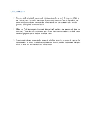 CONCLUSIONES
 Si vemos en la actualidad nuestro país está incursionando un nivel de progreso debido a
sus exportaciones, los cuales uno de sus destinos principales es China y si seguimos asi
vamos a mejorar teniendo en cuenta los costes-beneficios, que políticas aplica nuestro
gobierno para ayudar al bienestar social.
 China con Perú tienen entre si comercio internacional, debido a que nuestro país tiene los
recursos y China tiene el complemento para dichos recursos sean mejores, es decir tengan
un valor agregado que los reflejan de mejor forma.
 Nuestro país teniendo en cuenta los temas de subsidios, aranceles y cuotas de exportación
e importación, se basara en solo buscar el bienestar no solo para los empresarios sino para
todos, es decir una descentralización beneficiadora.
 