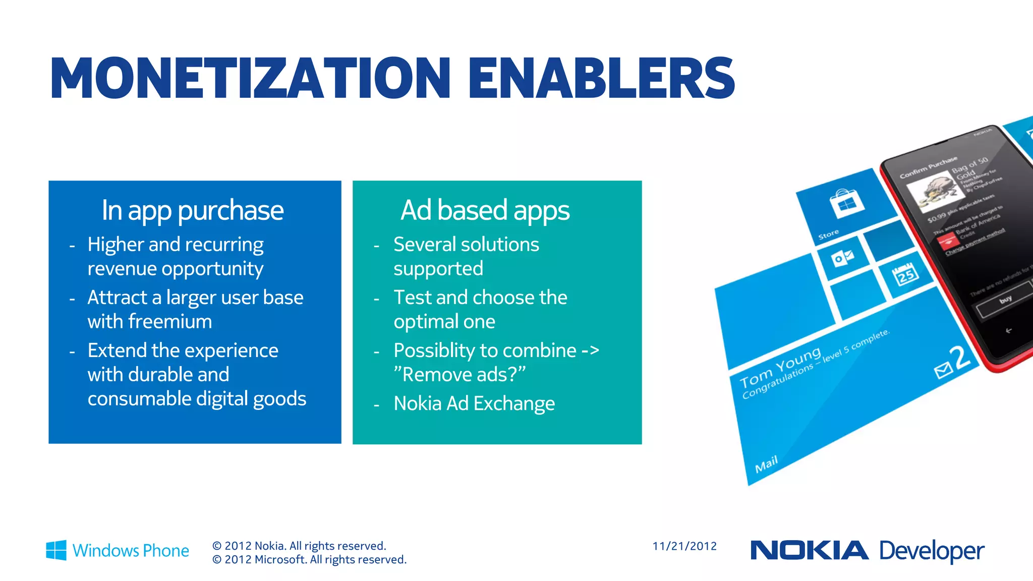 11 TIPS TO MAKE MORE ON STORE

 Think                    Use Live Tiles             Use push            Use Ads with        Adopt WP UI         Publish
 Freemium                 Top 50 apps are            notifications       location            faithfully          globally
 70x more                 3.7x more likely           Top 50 apps are     More local          WP style apps are   Fastest growth
 downloads, 7x            to have                    3.2x more likely    relevance drives    featured more       occurring in new
 more revenue                                        to have             higher eCPM         frequently          markets
                 1                         2                         3                  4                   5                   6
 Localize                 Right size                 Act on              Update              Deliver
 smartly                  your app                   feedback            frequently          excellence
 Language,                Apps <90 MB work           Prompt for          Top 50 apps are     No bugs, use FAS,
 currency, symbols        well on all devices        reviews and         updated every 2-3   engaging
                                                     feedback… and       months              experience
                 7                         8         fix!            9               10                   11


                     © 2012 Nokia. All rights reserved.                                      11/21/2012
                     © 2012 Microsoft. All rights reserved.
 