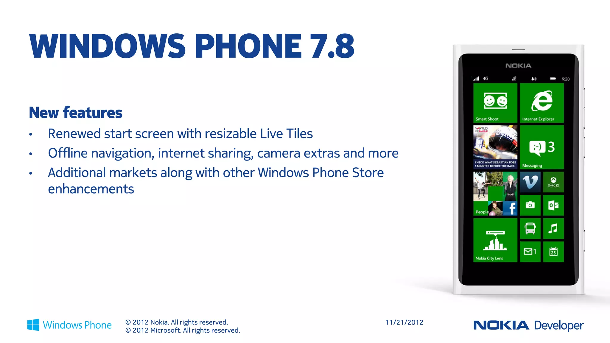 WINDOWS PHONE 7.8
New features
•   Renewed start screen with resizable Live Tiles
•   Offline navigation, internet sharing, camera extras and more
•   Additional markets along with other Windows Phone Store
    enhancements




                 © 2012 Nokia. All rights reserved.          11/21/2012
                 © 2012 Microsoft. All rights reserved.
 