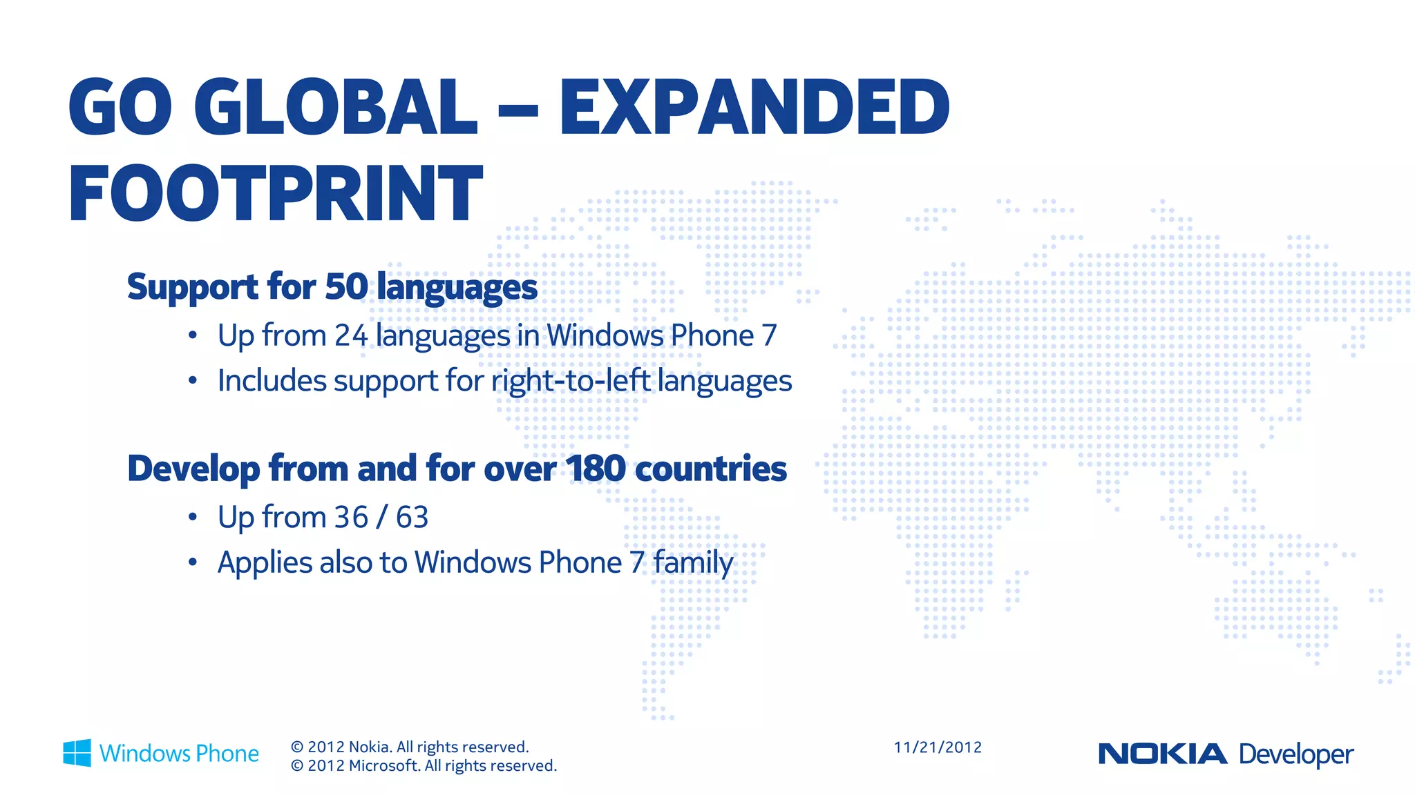 MONETIZATION ENABLERS

     In app purchase                                  Ad based apps
-   Higher and recurring                         -   Several solutions
    revenue opportunity                              supported
-   Attract a larger user base                   -   Test and choose the
    with freemium                                    optimal one
-   Extend the experience                        -   Possiblity to combine ->
    with durable and                                 ”Remove ads?”
    consumable digital goods                     -   Nokia Ad Exchange




                  © 2012 Nokia. All rights reserved.                            11/21/2012
                  © 2012 Microsoft. All rights reserved.
 