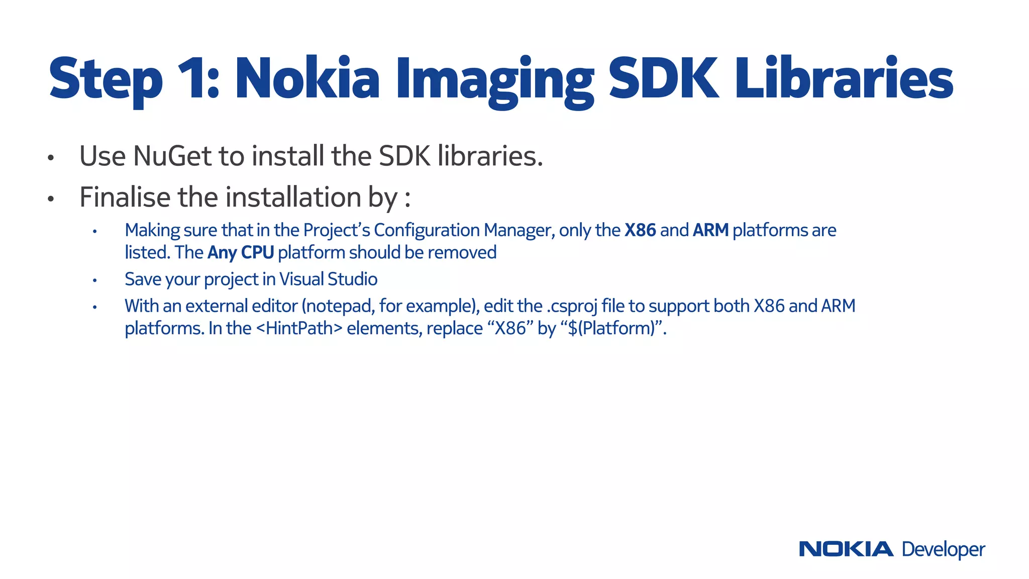 • Use NuGet to install the SDK libraries.
• Finalise the installation by :
• Making sure thatin the Project’s Configuration Manager, only the X86 and ARM platformsare
listed. The Any CPU platform should be removed
• Save your project in VisualStudio
• With an external editor (notepad, for example), edit the .csproj file to support both X86 and ARM
platforms. In the <HintPath> elements, replace “X86” by “$(Platform)”.
Step 1: Nokia Imaging SDK Libraries
 