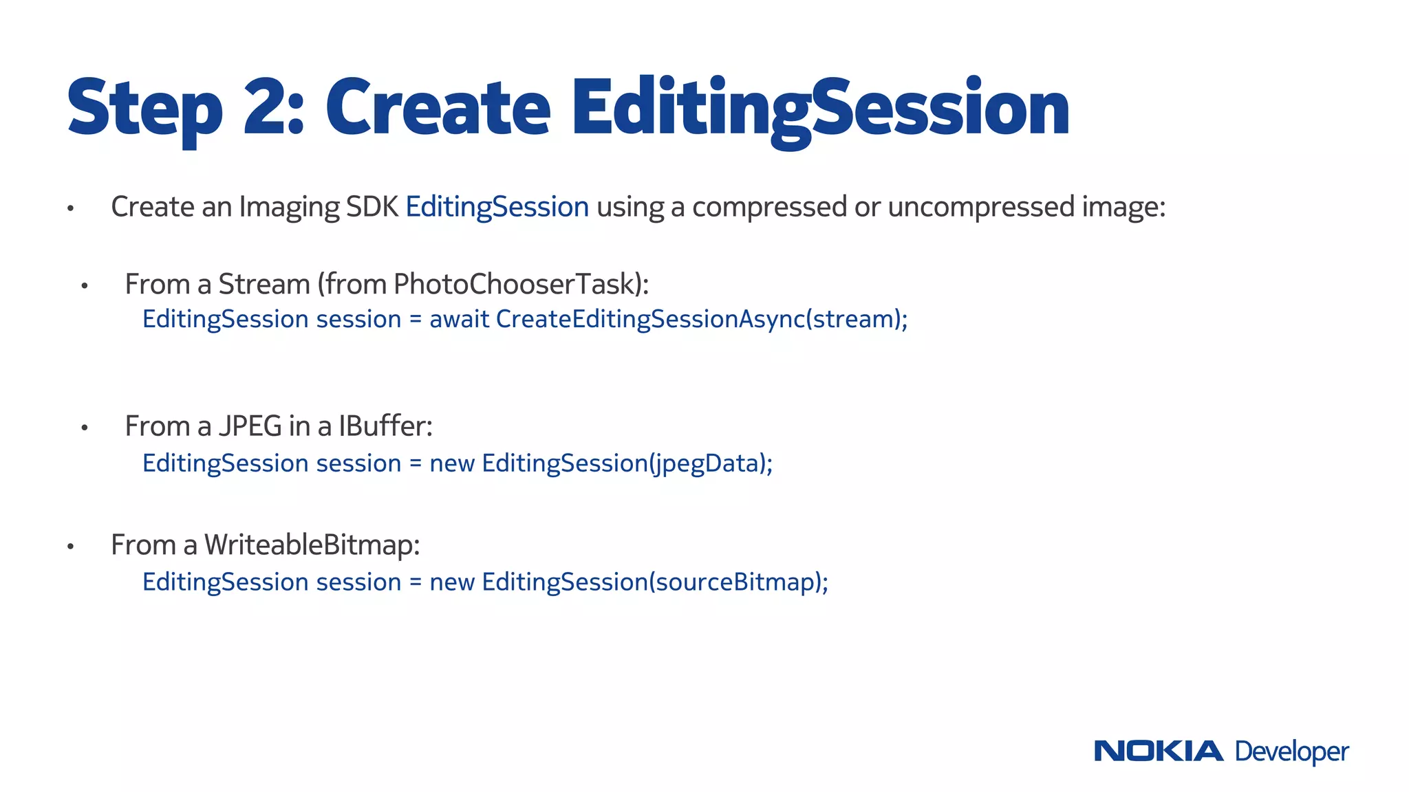 • Create an Imaging SDK EditingSession using a compressed or uncompressed image:
Step 2: Create EditingSession
EditingSession session = new EditingSession(jpegData);
• From a WriteableBitmap:
EditingSession session = new EditingSession(sourceBitmap);
• From a JPEG in a IBuffer:
EditingSession session = await CreateEditingSessionAsync(stream);
• From a Stream (from PhotoChooserTask):
 