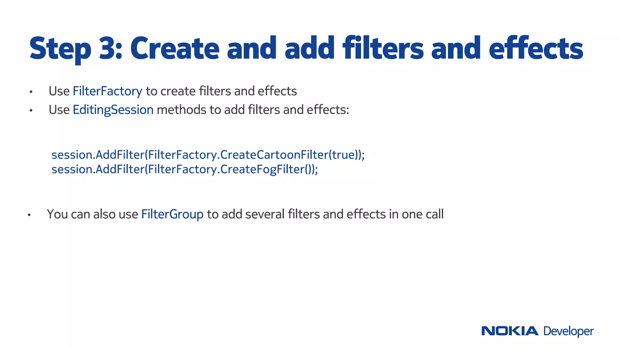 • Use FilterFactory to create filters and effects
• Use EditingSession methods to add filters and effects:
Step 3: Create and add filters and effects
session.AddFilter(FilterFactory.CreateCartoonFilter(true));
session.AddFilter(FilterFactory.CreateFogFilter());
• You can also use FilterGroup to add several filters and effects in one call
 