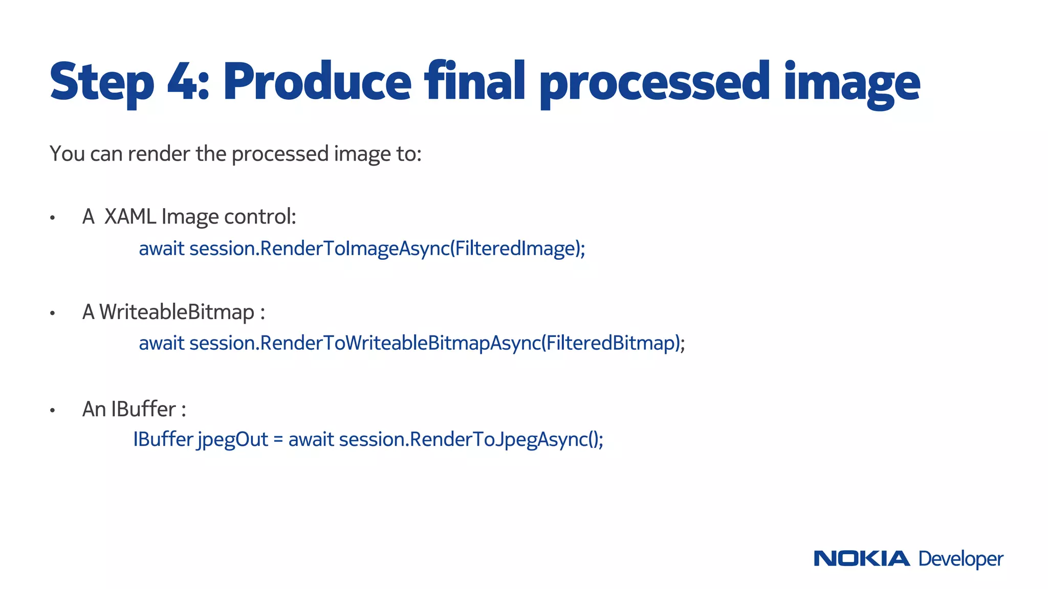 You can render the processed image to:
• A XAML Image control:
await session.RenderToImageAsync(FilteredImage);
• A WriteableBitmap :
await session.RenderToWriteableBitmapAsync(FilteredBitmap);
• An IBuffer :
IBuffer jpegOut = await session.RenderToJpegAsync();
Step 4: Produce final processed image
 