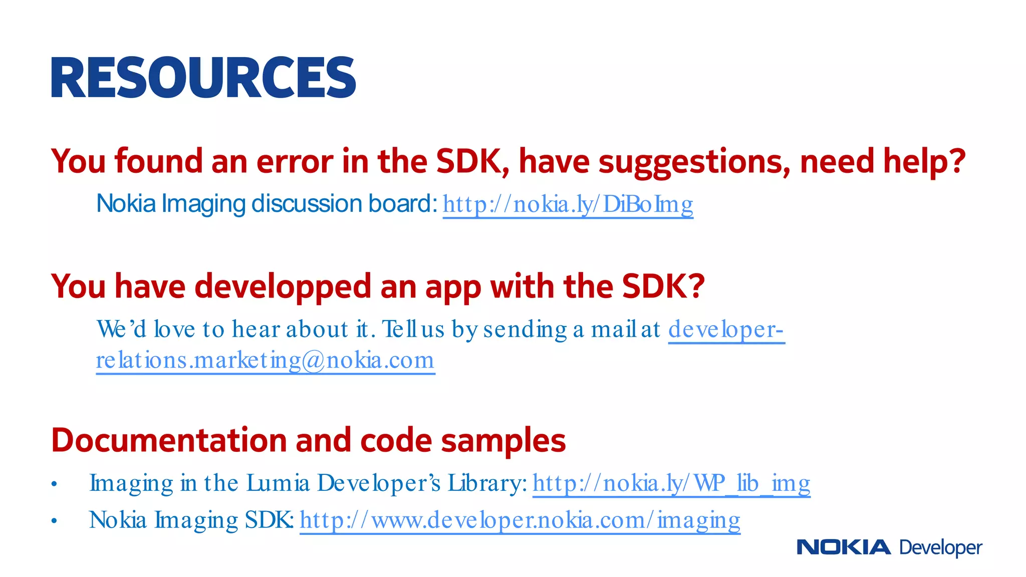 You found an error in the SDK, have suggestions, need help?
Nokia Imaging discussion board: http://nokia.ly/DiBoImg
You have developped an app with the SDK?
We’d love to hear about it. Tellus by sending a mailat developer-
relations.marketing@nokia.com
Documentation and code samples
• Imaging in the Lumia Developer’s Library: http://nokia.ly/WP_lib_img
• Nokia Imaging SDK: http://www.developer.nokia.com/imaging
RESOURCES
 