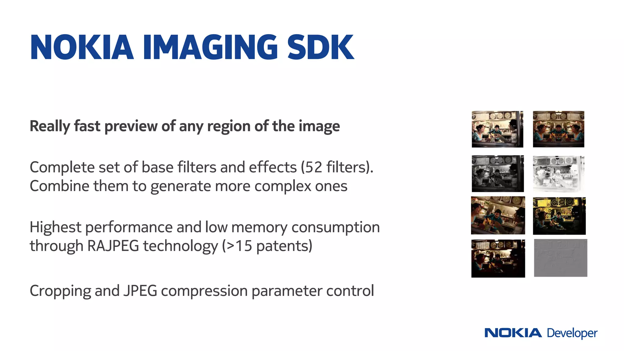Really fast preview of any region of the image
Complete set of base filters and effects (52 filters).
Combine them to generate more complex ones
Highest performance and low memory consumption
through RAJPEG technology (>15 patents)
Cropping and JPEG compression parameter control
NOKIA IMAGING SDK
 