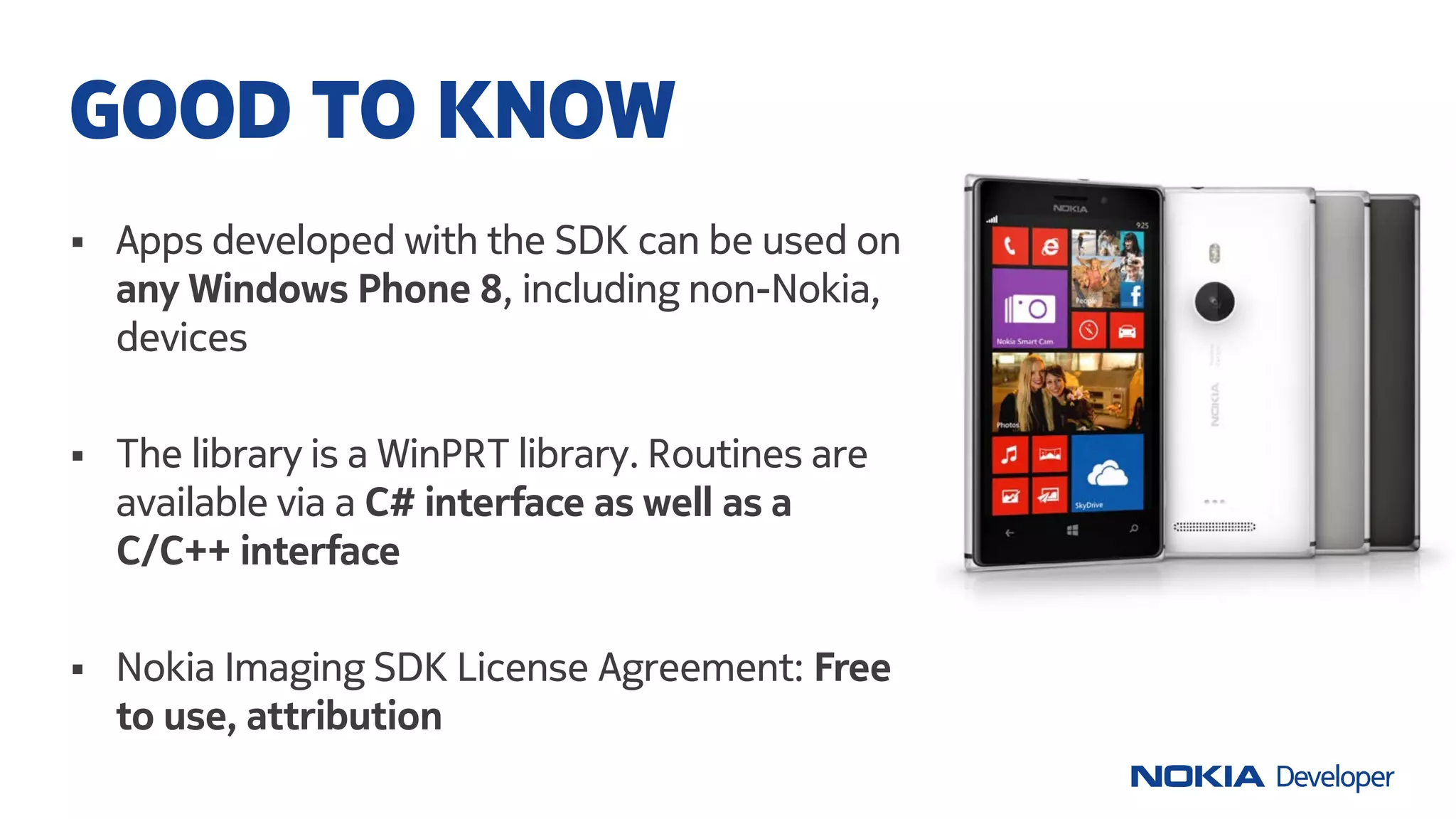  Apps developed with the SDK can be used on
any Windows Phone 8, including non-Nokia,
devices
 The library is a WinPRT library. Routines are
available via a C# interface as well as a
C/C++ interface
 Nokia Imaging SDK License Agreement: Free
to use, attribution
GOOD TO KNOW
 