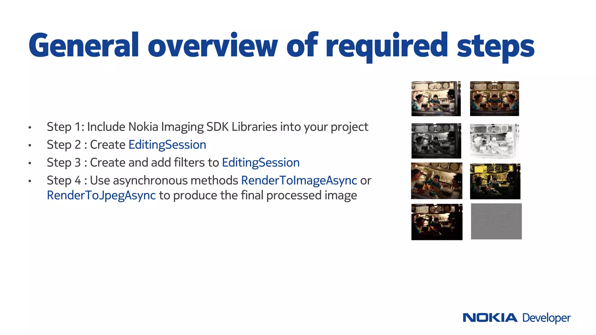 • Step 1: Include Nokia Imaging SDK Libraries into your project
• Step 2 : Create EditingSession
• Step 3 : Create and add filters to EditingSession
• Step 4 : Use asynchronous methods RenderToImageAsync or
RenderToJpegAsync to produce the final processed image
General overview of required steps
 