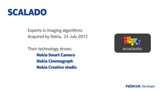 Experts in imaging algorithms
Acquired by Nokia, 24 July 2012
Their technology drives:
Nokia Smart Camera
Nokia Cinemagrap...