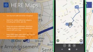 HERE Maps
• Turn-by-turn walk and drive navigation
• Search for nearby places by category,
including eat+drink, see+do
• Shop and access addresses, directions,
nearby locations, and even restaurant
menus with just a tap
• Keep HERE Maps open while you drive for
real-time traffic information
 