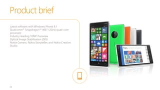 33
Latest software with Windows Phone 8.1
Qualcomm® Snapdragon™ 400 1.2GHz quad-core
processor
Industry-leading 10MP Pureview
Optical Image Stabilisation (OIS)
Nokia Camera, Nokia Storyteller, and Nokia Creative
Studio
Product brief
 