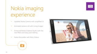 Nokia imaging
experience
34
• Updated Nokia Camera with simplified UI
• Animated camera roll with Living Images
• Enhanced Nokia Creative Studio with five
new filters and easy post-editing
• Nokia Storyteller with Story Videos
 