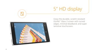 5” HD display
36
Enjoy the durable, scratch-resistant
Gorilla® Glass 3 screen with curved
edges, minimal deadband, and super
sensitive touchscreen.
 
