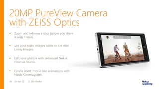 20MP PureView Camera
© 2014 Nokia26-Jan-1538
 Zoom and reframe a shot before you share
it with friends.
 See your static images come to life with
Living Images.
 Edit your photos with enhanced Nokia
Creative Studio.
 Create short, movie-like animations with
Nokia Cinemagraph.
with ZEISS Optics
 