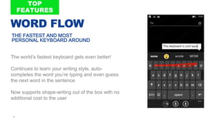5
The world’s fastest keyboard gets even better!
Continues to learn your writing style, auto-
completes the word you’re typing and even guess
the next word in the sentence
Now supports shape-writing out of the box with no
additional cost to the user
THE FASTEST AND MOST
PERSONAL KEYBOARD AROUND
WORD FLOW
 