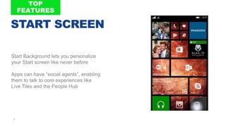 7
Start Background lets you personalize
your Start screen like never before
Apps can have “social agents”, enabling
them to talk to core experiences like
Live Tiles and the People Hub
FP
O
7
START SCREEN
 