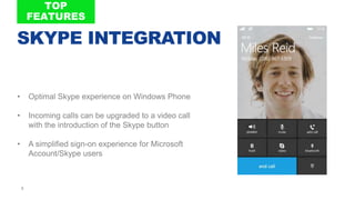 8
• Optimal Skype experience on Windows Phone
• Incoming calls can be upgraded to a video call
with the introduction of the Skype button
• A simplified sign-on experience for Microsoft
Account/Skype users
SKYPE INTEGRATION
 