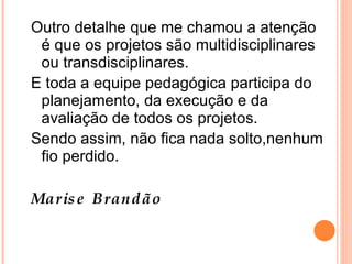 Outro detalhe que me chamou a atenção é que os projetos são multidisciplinares ou transdisciplinares. E toda a equipe pedagógica participa do planejamento, da execução e da avaliação de todos os projetos. Sendo assim, não fica nada solto,nenhum fio perdido. Marise Brandão 