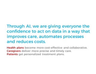 Through AI, we are giving everyone the
confidence to act on data in a way that
improves care, automates processes
and reduces costs.
Health plans become more cost-effective and collaborative.
Caregivers deliver more precise and timely care.
Patients get personalized treatment plans.
 