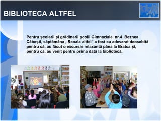 BIBLIOTECA ALTFEL
Pentru școlarii și grădinarii școlii Gimnaziale nr.4 Beznea
Căbești, săptămâna ,,Școala altfel” a fost cu adevarat deosebită
pentru că, au făcut o excursie relaxantă pâna la Bratca și,
pentru că, au venit pentru prima dată la bibliotecă.

 