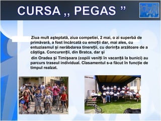  
Ziua mult aşteptată, ziua competiei, 2 mai, o zi superbă de
primăvară, a fost încărcată cu emoții dar, mai ales, cu
entuziasmul și nerăbdarea tinereții, cu dorința arzătoare de a
câștiga. Concurenții, din Bratca, dar şi
din Oradea și Timișoara (copiii veniți în vacanță la bunici) au
parcurs traseul individual. Clasamentul s-a făcut în funcţie de
timpul realzat.

 