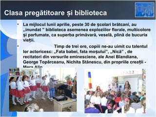 Clasa pregătitoare și biblioteca
•

•

La mijlocul lunii aprilie, peste 30 de școlari brătcani, au
,,inundat ” biblioteca asemenea exploziilor florale, multicolore
și parfumate, ca superba primăvară, veselă, plină de bucuria
vieții.
Timp de trei ore, copiii ne-au uimit cu talentul
lor actoricesc: „Fata babei, fata moșului”, „Nică” , de
recitatori din versurile eminesciene, ale Anei Blandiana,
George Topârceanu, Nichita Stănescu, din propriile crea ții Mera Alin.

 