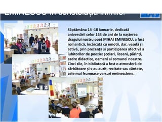 EMINESCU în constelația inimilor
Săptămâna 14 -18 ianuarie, dedicată
aniversării celor 163 de ani de la nașterea
dragului nostru poet MIHAI EMINESCU, a fost
romantică, încărcată cu emoții, dar, veselă și
activă, prin prezența și participarea afectivă a
iubitorilor de poezie: școlari, liceeni, părinți,
cadre didactice, oameni ai comunei noastre.
Cinci zile, în bibliotecă a fost o atmosferă de
sărbătoare și s-au auzit, recitate sau cântate,
cele mai frumoase versuri eminesciene.

 