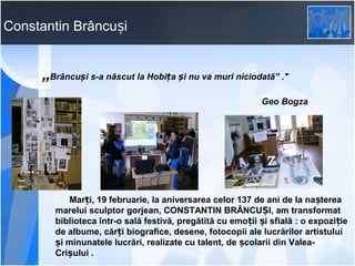 Constantin Brâncuși

„Brâncuși s-a născut la Hobița și nu va muri niciodată” ."
Geo Bogza

Marți, 19 februarie, la aniversarea celor 137 de ani de la nașterea
marelui sculptor gorjean, CONSTANTIN BRÂNCUȘI, am transformat
biblioteca într-o sală festivă, pregătită cu emoții și sfială : o expozi ție
de albume, cărți biografice, desene, fotocopii ale lucrărilor artistului
și minunatele lucrări, realizate cu talent, de școlarii din ValeaCrișului .

 