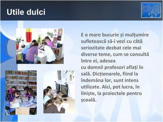 Utile dulci
E o mare bucurie și mulțumire
sufletească să-i vezi cu câtă
seriozitate dezbat cele mai
diverse teme, cum se consultă
între ei, adesea
cu domnii profesori aflați în
sală. Dicționarele, fiind la
îndemâna lor, sunt intens
utilizate. Aici, pot lucra, în
liniște, la proiectele pentru
școală.

 