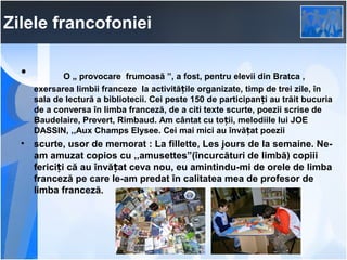 Zilele francofoniei
•   

O „ provocare frumoasă ”, a fost, pentru elevii din Bratca ,
exersarea limbii franceze la activitățile organizate, timp de trei zile, în
sala de lectură a bibliotecii. Cei peste 150 de participanți au trăit bucuria
de a conversa în limba franceză, de a citi texte scurte, poezii scrise de
Baudelaire, Prevert, Rimbaud. Am cântat cu toții, melodiile lui JOE
DASSIN, ,,Aux Champs Elysee. Cei mai mici au învățat poezii

•

scurte, usor de memorat : La fillette, Les jours de la semaine. Neam amuzat copios cu ,,amusettes”(încurcături de limbă) copiii
fericiți că au învățat ceva nou, eu amintindu-mi de orele de limba
franceză pe care le-am predat în calitatea mea de profesor de
limba franceză.

 
