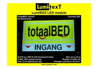 www.LumitexT.com
LumiBOX LED module
Courtesy ESC
Size: 4,3 x 2.6 m
Number of LEDs: 64
Average Luminance: 90 cd/m2
TotaalBED, Utrecht
the Netherlands
210 W vs 1.950 W with fluorescent tubes
€1400 / 90% energy saving
with 10 hrs lighting per day
 