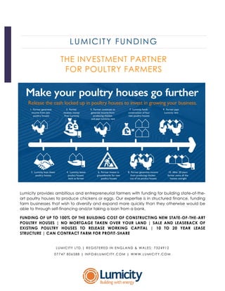 LUMICITY FUNDING
THE INVESTMENT PARTNER
FOR POULTRY FARMERS
Lumicity provides ambitious and entrepreneurial farmers with funding for building state-of-the-
art poultry houses to produce chickens or eggs. Our expertise is in structured finance, funding
farm businesses that wish to diversify and expand more quickly than they otherwise would be
able to through self-financing and/or taking a loan from a bank.
FUNDING OF UP TO 100% OF THE BUILDING COST OF CONSTRUCTING NEW STATE-OF-THE-ART
POULTRY HOUSES | NO MORTGAGE TAKEN OVER YOUR LAND | SALE AND LEASEBACK OF
EXISTING POULTRY HOUSES TO RELEASE WORKING CAPITAL | 10 TO 20 YEAR LEASE
STRUCTURE | CAN CONTRACT FARM FOR PROFIT-SHARE
LUMICITY LTD.| REGISTERED IN ENGLAND & WALES: 7324912
07747 806588 | INFO@LUMICITY.COM | WWW.LUMICITY.COM
 