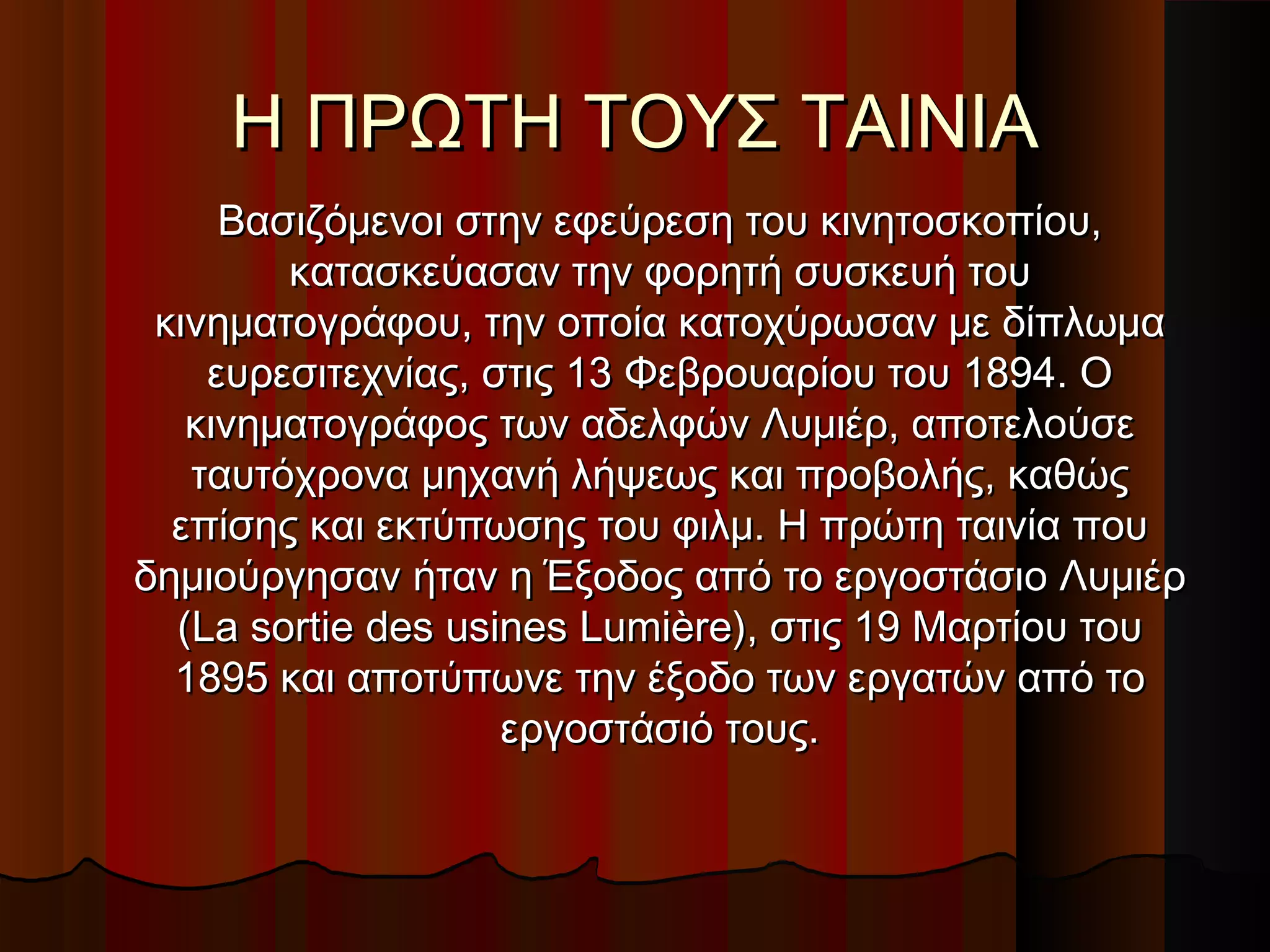 Η ΠΡΩΤΗ ΤΟΥΣ ΤΑΙΝΙΑΗ ΠΡΩΤΗ ΤΟΥΣ ΤΑΙΝΙΑ
Βασιζόμενοι στην εφεύρεση του κινητοσκοπίου,Βασιζόμενοι στην εφεύρεση του κινητοσκοπίου,
κατασκεύασαν την φορητή συσκευή τουκατασκεύασαν την φορητή συσκευή του
κινηματογράφου, την οποία κατοχύρωσαν με δίπλωμακινηματογράφου, την οποία κατοχύρωσαν με δίπλωμα
ευρεσιτεχνίας, στις 13 Φεβρουαρίου του 1894. Οευρεσιτεχνίας, στις 13 Φεβρουαρίου του 1894. Ο
κινηματογράφος των αδελφών Λυμιέρ, αποτελούσεκινηματογράφος των αδελφών Λυμιέρ, αποτελούσε
ταυτόχρονα μηχανή λήψεως και προβολής, καθώςταυτόχρονα μηχανή λήψεως και προβολής, καθώς
επίσης και εκτύπωσης του φιλμ. Η πρώτη ταινία πουεπίσης και εκτύπωσης του φιλμ. Η πρώτη ταινία που
δημιούργησαν ήταν η Έξοδος από το εργοστάσιο Λυμιέρδημιούργησαν ήταν η Έξοδος από το εργοστάσιο Λυμιέρ
(La sortie des usines Lumière), στις 19 Μαρτίου του(La sortie des usines Lumière), στις 19 Μαρτίου του
1895 και αποτύπωνε την έξοδο των εργατών από το1895 και αποτύπωνε την έξοδο των εργατών από το
εργοστάσιό τους.εργοστάσιό τους.
 