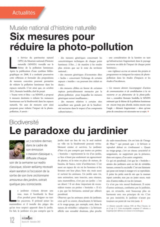 Actualités
12 Numéro 04 - Novembre 2012
- des mesures génériques concernant les
caractéristiques techniques de chaque point
lumineux (Ulor…) de manière à les rendre
plus strictes que sur le reste du territoire
national ;
- des mesures génériques d’économies dites
« faciles » concernant l’éclairage de certains
espaces « inutiles » ou pouvant être réduit en
durée ;
- des mesures ciblées en faveur de certaines
espèces particulièrement menacées par la
photo-pollution pour lesquelles les mesures
génériques seront insufﬁsantes ;
- des mesures relatives à certains sites
accueillant une grande part de la biodiver-
sité nocturne dans le respect d’un compromis
culture/nature ;
Le Service du patrimoine naturel
(SPN) du Muséum national d’histoire
naturelle (MNHN) travaille sur le
thème de la pollution lumineuse.
Après la publication d’une synthèse biblio-
graphique en 2008, il a souhaité poursuivre
cette réﬂexion et formuler des propositions
de mesures concrètes pouvant permettre
de réduire la pollution lumineuse dans les
espaces naturels. C’est ainsi que, en octobre
2011, Romain Sordello, chef de projet
« Trame verte et bleu » au MNHN, a proposé
6 mesures destinées à réduire les nuisances
lumineuses sur la biodiversité dans les espaces
naturels. Six axes de mesures sont ainsi
proposés pour réduire l’impact de la photo-
pollution. À savoir :
Six mesures pour
réduire la photo-pollution
Musée national d’histoire naturelle
- une considération de la lumière en tant
qu’infrastructure fragmentant dans le paysage
nocturne au-delà de l’impact de chaque point
lumineux ;
- une vigilance accrue en amont des projets et
programmes en intégrant les enjeux de photo-
pollution dans les études d’impacts et les
études d’incidences.
« Ces mesures doivent s’accompagner d’actions
de communication et de sensibilisation à la vie
nocturne et au phénomène de la photo-pollu-
tion », considère Romain Sordello, le MNHN
estimant que le thème de la pollution lumineuse
est encore trop peu abordé, moins encore sous
l’angle « élément fragmentant » alors qu’une
prise de conscience est nécessaire sur ce sujet.
Le 7 octobre dernier,
dans le cadre de
son émission
« Passion Classique »,
diffusée chaque
soir de la semaine sur Radio
Classique, Olivier Bellamy recevait
Alain Baraton à l’occasion de la
sortie de son livre Dictionnaire
amoureux des jardins. Extrait
quelque peu iconoclaste.
du sado-masochisme. On est loin de l’image
de Pline (1)
qui pensait que « le hérisson se
reproduit debout en s’embrassant ». Quant
au rouge-gorge, c’est un oiseau caractériel et
sanguinaire, ne supportant pas la présence,
dans son espace, d’un autre congénère.
Ce qui est paradoxal, c’est que les « bestioles »
aimées des jardiniers sont en fait de véritables
tueuses, comme la coccinelle. C’est une fainéante
qui passe son temps à manger et à se reproduire.
À peine les petits sont-ils nés que la maman
repart convoler, non pas en justes noces, mais
avec d’autres mâles,en vue de s’amuser.
Ce n’est pas très moral ﬁnalement. Il existe
d’autres animaux, combattus par le jardinier,
qui, en revanche, sont beaucoup plus en
harmonie avec nos principes de vie. C’est
un peu immérité, le jardinier n’ayant pas
toujours un point de vue très juste.
(1) Histoire naturelle (volume VIII) de Pline l’Ancien, né
en 23 ap. J.-C. Cette encyclopédie, comptant 37 volumes, a
longtemps fait référence en sciences et en techniques.
Le jardinier s’extasie devant une
rose, mais il bombarde la ﬂeur
d’un produit pour éloigner ou tuer
les pucerons. Il prétend aimer les
mammifères et il installe des pièges dès
qu’un trou suspect apparaît dans le jardin.
En fait, le jardinier n’a pas compris que le
Le paradoxe du jardinier
Biodiversité
jardin était un lieu de vie, le seul endroit
en ville où la biodiversité pouvait vérita-
blement exister et survivre. Le jardinier
d’hier n’a pas compris que toutes ces petites
« bestioles » représentent la vie d’un jardin,
ce lieu n’étant pas seulement un agencement
de plantes, ni la mise en place de statues, de
bassins, de bancs, voire d’architecture. C’est
aussi un espace de vie où les hommes et les
femmes ont leur place, bien sûr, mais aussi
et surtout les animaux. Un jardin sans vie,
sans animation, sans insectes, sans oiseaux,
sans mammifères, n’est pas un jardin ; c’est
un désert ! Il est donc important de recon-
sidérer toutes ces petites « bestioles ». Il n’y
a pas que les hérissons, animal par ailleurs
paradoxal.
Observez que les animaux aimés du jardinier,
ceux qu’il va couver, chouchouter, le hérisson
et le rouge-gorge, par exemple, sont, dans la
nature, de véritables « saloperies ». Le hérisson
afﬁche une sexualité douteuse, plus proche
Lumieres_04_fr.indd 12 30/10/12 16:01
 