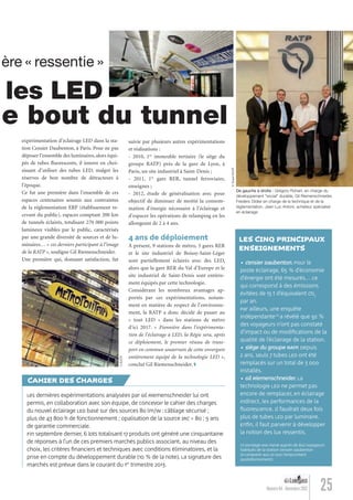 suivie par plusieurs autres expérimentations
et réalisations :
- 2010, 1er
immeuble tertiaire (le siège du
groupe RATP) près de la gare de Lyon, à
Paris, un site industriel à Saint-Denis ;
- 2011, 1re
gare RER, tunnel ferroviaire,
enseignes ;
- 2012, étude de généralisation avec pour
objectif de diminuer de moitié la consom-
mation d’énergie nécessaire à l’éclairage et
d’espacer les opérations de relamping en les
allongeant de 2 à 4 ans.
4 ans de déploiement
À présent, 9 stations de métro, 3 gares RER
et le site industriel de Boissy-Saint-Léger
sont partiellement éclairés avec des LED,
alors que la gare RER du Val d’Europe et le
site industriel de Saint-Denis sont entière-
ment équipés par cette technologie.
Considérant les nombreux avantages ap-
portés par ces expérimentations, notam-
ment en matière de respect de l’environne-
ment, la RATP a donc décidé de passer au
« tout LED » dans les stations de métro
d’ici 2017. « Pionnière dans l’expérimenta-
tion de l’éclairage à LED, la Régie sera, après
ce déploiement, le premier réseau de trans-
port en commun souterrain de cette envergure
entièrement équipé de la technologie LED »,
conclut Gil Riemenschneider.
25Numéro 04 - Novembre 2012
umière « ressentie »
7, les LED
t le bout du tunnel
expérimentation d’éclairage LED dans la sta-
tion Censier Daubenton, à Paris. Pour ne pas
déposer l’ensemble des luminaires, alors équi-
pés de tubes ﬂuorescents, il innove en choi-
sissant d’utiliser des tubes LED, malgré les
réserves de bon nombre de détracteurs à
l’époque.
Ce fut une première dans l’ensemble de ces
espaces centenaires soumis aux contraintes
de la réglementation ERP (établissement re-
cevant du public), espaces comptant 200 km
de tunnels éclairés, totalisant 270 000 points
lumineux visibles par le public, caractérisés
par une grande diversité de sources et de lu-
minaires… « ces derniers participant à l’image
de la RATP », souligne Gil Riemenschneider.
Une première qui, donnant satisfaction, fut
Les dernières expérimentations analysées par Gil Riemenschneider lui ont
permis, en collaboration avec son équipe, de concevoir le cahier des charges
du nouvel éclairage LED basé sur des sources 80 lm/W : câblage sécurisé ;
plus de 43 800 h de fonctionnement ; opalisation de la source IRC > 80 ; 5 ans
de garantie commerciale.
Fin septembre dernier, 6 lots totalisant 17 produits ont généré une cinquantaine
de réponses à l’un de ces premiers marchés publics associant, au niveau des
choix, les critères ﬁnanciers et techniques avec conditions éliminatoires, et la
prise en compte du développement durable (10 % de la note). La signature des
marchés est prévue dans le courant du 1er
trimestre 2013.
CAHIER DES CHARGES
De gauche à droite : Grégory Rohart, en charge du
développement "social" durable, Gil Riemenschneider,
Frédéric Didier en charge de la technique et de la
règlementation, Jean-Luc Antoni, acheteur spécialisé
en éclairage.
• Censier Daubenton. Pour le
poste éclairage, 65 % d’économie
d’énergie ont été mesurés… ce
qui correspond à des émissions
évitées de 15 t d’équivalent CO2
par an.
Par ailleurs, une enquête
indépendante(1)
a révélé que 92 %
des voyageurs n’ont pas constaté
d’impact ou de modiﬁcations de la
qualité de l’éclairage de la station.
• Siège du groupe RATP. Depuis
2 ans, seuls 7 tubes LED ont été
remplacés sur un total de 3 000
installés.
• Gil Riemenschneider. La
technologie LED ne permet pas
encore de remplacer, en éclairage
indirect, les performances de la
ﬂuorescence. Il faudrait deux fois
plus de tubes LED par luminaire.
Enﬁn, il faut parvenir à développer
la notion des lux ressentis.
(1) Sondage BVA mené auprès de 600 voyageurs
habitués de la station Censier Daubenton
(à comparer aux 20 000 l’empruntant
quotidiennement).
LES CINQ PRINCIPAUX
ENSEIGNEMENTS
©TouzéRATP
©RATP
Lumieres_04_fr.indd 25 30/10/12 16:01
 