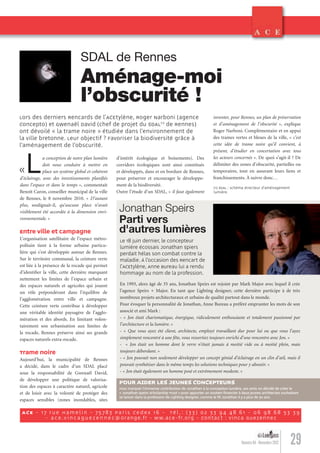 29Numéro 04 - Novembre 2012
«La conception de notre plan lumière
doit nous conduire à mettre en
place un système global et cohérent
d’éclairage, avec des investissements planiﬁés
dans l’espace et dans le temps », commentait
Benoît Caron, conseiller municipal de la ville
de Rennes, le 8 novembre 2010. « D’autant
plus, soulignait-il, qu’aucune place n’avait
visiblement été accordée à la dimension envi-
ronnementale. »
Entre ville et campagne
L’organisation satellitaire de l’espace métro-
politain tient à la forme urbaine particu-
lière qui s’est développée autour de Rennes.
Sur le territoire communal, la ceinture verte
est liée à la présence de la rocade qui permet
d’identiﬁer la ville, cette dernière marquant
nettement les limites de l’espace urbain et
des espaces naturels et agricoles qui jouent
un rôle prépondérant dans l’équilibre de
l’agglomération entre ville et campagne.
Cette ceinture verte contribue à développer
une véritable identité paysagère de l’agglo-
mération et des abords. En limitant volon-
tairement son urbanisation aux limites de
la rocade, Rennes préserve ainsi ses grands
espaces naturels extra-rocade.
Trame noire
Aujourd’hui, la municipalité de Rennes
a décidé, dans le cadre d’un SDAL placé
sous la responsabilité de Gwenaël David,
de développer une politique de valorisa-
tion des espaces à caractère naturel, agricole
et de loisir avec la volonté de protéger des
espaces sensibles (zones inondables, sites
é
SDAL de Rennes
Aménage-moi
l’obscurité !
Lors des derniers Rencards de l’ACEtylène, Roger Narboni (agence
Concepto) et Gwenaël David (chef de projet du SDAL(1)
de Rennes)
ont dévoilé « la trame noire » étudiée dans l’environnement de
la ville bretonne. Leur objectif ? Favoriser la biodiversité grâce à
l’aménagement de l’obscurité.
inventer, pour Rennes, un plan de préservation
et d’aménagement de l’obscurité », explique
Roger Narboni. Complémentaire et en appui
des trames vertes et bleues de la ville, « c’est
cette idée de trame noire qu’il convient, à
présent, d’étudier en concertation avec tous
les acteurs concernés ». De quoi s’agit-il ? De
délimiter des zones d’obscurité, partielles ou
temporaires, tout en assurant leurs liens et
franchissements. À suivre donc…
d’intérêt écologique et boisements). Des
corridors écologiques sont ainsi constitués
et développés, dans et en bordure de Rennes,
pour préserver et encourager le développe-
ment de la biodiversité.
Outre l’étude d’un SDAL, « il faut également
ACE - 17 rue Hamelin - 75783 Paris Cedex 16 - Tél .: (33) 02 33 94 48 61 - 06 98 68 53 39
- ace .v incaguezenne c@orange.fr - ww.ace-fr.org - Contact : Vinca Guezennec
(1) SDAL : schéma directeur d’aménagement
lumière.
En 1993, alors âgé de 35 ans, Jonathan Speirs est rejoint par Mark Major avec lequel il crée
l’agence Speirs + Major. En tant que Lighting designer, cette dernière participe à de très
nombreux projets architecturaux et urbains de qualité partout dans le monde.
Pour évoquer la personnalité de Jonathan, Anne Bureau a préféré emprunter les mots de son
associé et ami Mark :
- « Jon était charismatique, énergique, ridiculement enthousiaste et totalement passionné par
l’architecture et la lumière. »
- « Que vous ayez été client, architecte, employé travaillant dur pour lui ou que vous l’ayez
simplement rencontré à une fête, vous ressortiez toujours enrichi d’une rencontre avec Jon. »
- « Jon était un homme dont le verre n’était jamais à moitié vide ou à moitié plein, mais
toujours débordant. »
- « Jon pouvait non seulement développer un concept génial d’éclairage en un clin d’œil, mais il
pouvait synthétiser dans le même temps les solutions techniques pour y aboutir. »
- « Jon était également un homme posé et extrêmement modeste. »
Jonathan Speirs
Parti vers
d'autres lumières
POUR AIDER LES JEUNES CONCEPTEURS
Pour marquer l’immense contribution de Jonathan à la conception lumière, ses amis on décidé de créer le
« Jonathan Speirs Scholarship Trust » pour apporter un soutien ﬁnancier à deux jeunes architectes souhaitant
se lancer dans la profession de Lighting designer, comme le ﬁt Jonathan il y a plus de 30 ans.
Le 18 juin dernier, le concepteur
lumière écossais Jonathan Spiers
perdait hélas son combat contre la
maladie. À l’occasion des Rencart de
l’ACEtylène, Anne Bureau lui a rendu
hommage au nom de la profession.
Lumieres_04_fr.indd 29 31/10/12 12:20
 