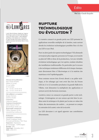 Ce numéro consacré en grande partie aux LED présente les
applications nouvelles multiples de la lumière, mais surtout
aborde les évolutions technologiques possibles liées à la fois
aux LED et aux Oled.
Peut-on alors parler de rupture technologique ? Si la demande
esttoujoursplusexigeante,personnenel’évoque,enrevanche
au plan de l’offre et donc de la production, c’est une véritable
révolution technologique qui s’est opérée, rendant obsolètes
des installations traditionnelles. En particulier par le recours
à des techniques totalement différentes de la lampe classique,
mais directement liées à l’électronique et à la maîtrise des
matériaux et de l’optiholographie.
Nous sommes encore loin d’avoir abouti a un palier tech-
nique, et les échanges qui vont avoir lieu lors du Forum
LED, les 21 et 22 novembre prochains à la grande Halle de la
Villette, vont démontrer la multiplicité des applications et
surtout ouvrir des horizons nouveaux.
Lumières a tenu à se consacrer en grande partie à cette tech-
nologie. L’éclairagisme est une science qui doit faire la syn-
thèse entre la technique et le plaisir par la mise en valeur des
objets, des monuments, du confort… en prenant en compte
la contrainte de la santé, voire de la sécurité.
Les LED devraient à cet égard apporter une contribution
déterminante.
Directeur de la publication :
Jean-Claude Karpelès
Edition 3e Group
23, rue Galilée
F-75116 Paris
Tél : +33 (0) 1 44 92 50 50
Fax : +33 (0) 1 44 92 50 51
Ont collaboré a ce numéro :
Jacques Darmon,
David Le Souder
Correctrice :
Catherine Legrand
Assistante de production :
Joëlle Daemen (50 62)
jdaemen@cpi-media.com
Responsable commercial :
Thierry Meunier (50 56)
tmeunier@cpi-media.com
Production :
Conception et réalisation :
Planète Graphique Studio
95, boulevard Berthier, 75017 Paris
Impression : Imprimerie
de Champagne - 52500 Langres
Routage : ARS
Dépôt légal : Novembre 2012
ISSN : 2259-3772
Édito
Par Jean-Claude Karpelès
Ont collaboré a ce numéro :
Production :
RUPTURE
TECHNOLOGIQUE
OU ÉVOLUTION ?
3Numéro 04 - Novembre 2012
Lustre Oled Archibang, adapté par l’agence
Archimage à partir du lustre Oled Big Bang
conçu par Astron-Fiamm. Cette réalisation
spéciﬁque a été réalisée pour singulariser
la cage d’escalier des bureaux parisiens du
cabinet d’avocats international Allen & Overy.
(Voir p.15)
Lumieres_04_fr.indd 3 30/10/12 16:00
 