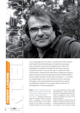 6 Numéro 04 - Novembre 2012
à la vie et à la reproduction de l’espèce urbaine.
Incontestablement, le respect de l’environne-
ment, associé au développement solidaire, repré-
sentent des engagements sociaux et environ-
nementaux primordiaux pour l’avenir de nos
sociétés et de la planète.
Longtemps réduite à ses seuls bâtiments, la ville
moderne est maintenant reconnue au travers de
la dimension publique de son espace. Plus que
les monuments, ce sont les valeurs de l’espace
Lumières - Quelle est la déﬁnition du paysage
urbain, thème de la première édition du prix
des Rencards de l’ACEtylène auquel vous avez
participéentantquemembredujury?
Thierry Laverne - Désormais, il devient indis-
pensable de considérer l’échelle et le projet de
la ville « écosystémique », dont la responsa-
bilité ne serait plus limitée à la seule portion
construite de son territoire, mais étendue à
l’ensemble des milieux et des enjeux essentiels
« On a le paysage que l’on mérite », se plaît à dire Thierry Laverne
dont l’agence éponyme développe son expertise du paysage
et de l’urbanisme à partir de son engagement en faveur d’un
développement solidaire et durable des territoires. Mais pas
n’importe comment ! Il faut en ﬁnir avec le modèle de la ville
« excroissante » opposant ville et territoire et repoussant toujours
ailleurs les enjeux naturels et agricoles pourtant indispensables à
la ville durable. Quid des lumières dans ce contexte ?. « La lumière
est indispensable à la vie, mais l’ombre et la nuit lui sont aussi
nécessaires. Notre responsabilité est de préserver et valoriser
ces différentes situations et ces temps, dans le cadre de nos
aménagement » estime le paysagiste.
THIERRYLAVERNEpaysagiste
Thierry Laverne :
« Le projet de paysage
a le devoir de répondre
aux questions
sociétales et aux enjeux
environnementaux
planétaires en les
mettant en œuvre
dans un projet local
responsable et capable
de développer une
alternative réaliste. »
Lumieres_04_fr.indd 6 31/10/12 12:20
 