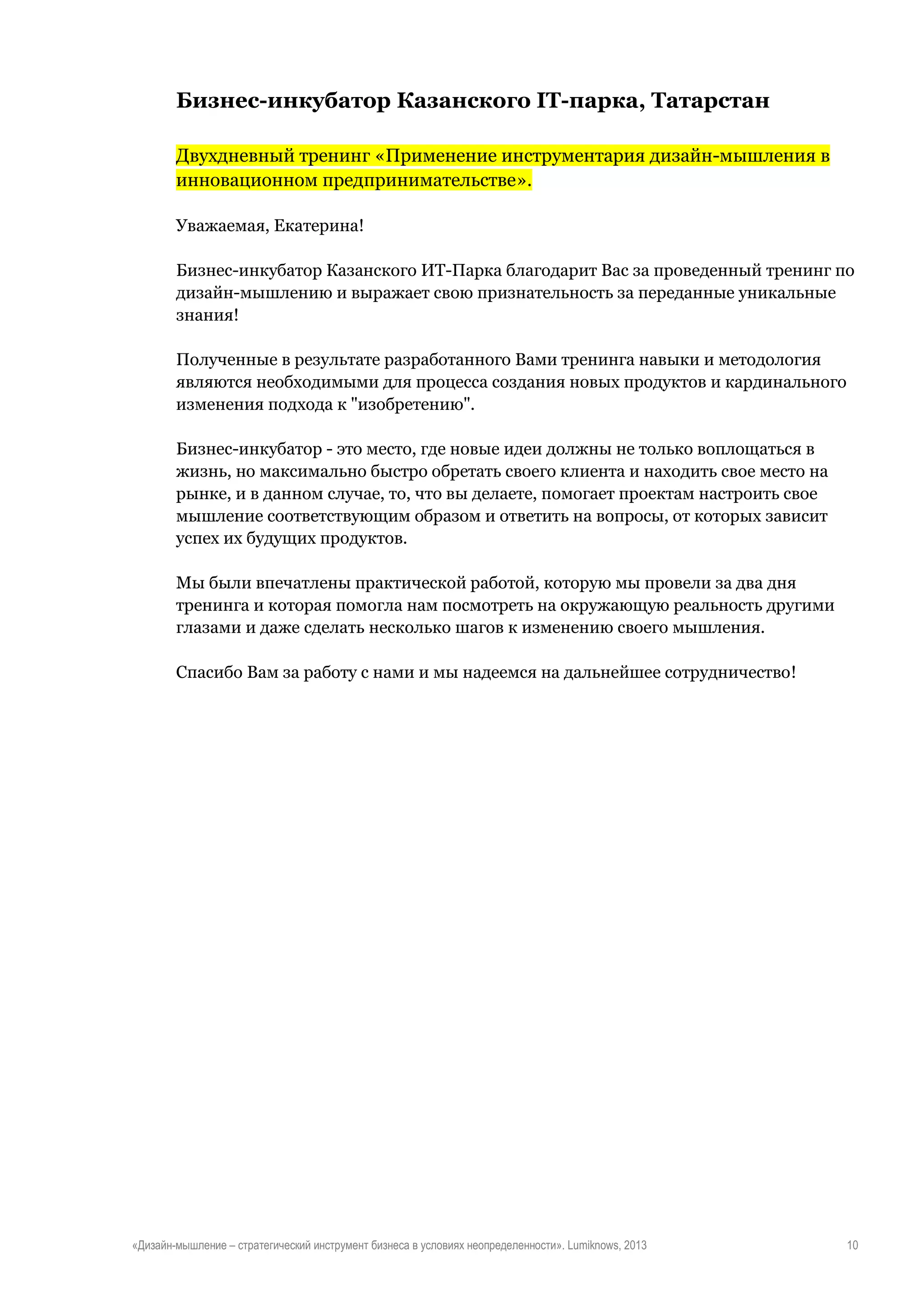 Бизнес-инкубатор Казанского IT-парка, Татарстан
Двухдневный тренинг «Применение инструментария дизайн-мышления в
инновационном предпринимательстве».
Уважаемая, Екатерина!
Бизнес-инкубатор Казанского ИТ-Парка благодарит Вас за проведенный тренинг по
дизайн-мышлению и выражает свою признательность за переданные уникальные
знания!
Полученные в результате разработанного Вами тренинга навыки и методология
являются необходимыми для процесса создания новых продуктов и кардинального
изменения подхода к "изобретению".
Бизнес-инкубатор - это место, где новые идеи должны не только воплощаться в
жизнь, но максимально быстро обретать своего клиента и находить свое место на
рынке, и в данном случае, то, что вы делаете, помогает проектам настроить свое
мышление соответствующим образом и ответить на вопросы, от которых зависит
успех их будущих продуктов.
Мы были впечатлены практической работой, которую мы провели за два дня
тренинга и которая помогла нам посмотреть на окружающую реальность другими
глазами и даже сделать несколько шагов к изменению своего мышления.
Спасибо Вам за работу с нами и мы надеемся на дальнейшее сотрудничество!

«Дизайн-мышление – стратегический инструмент бизнеса в условиях неопределенности». Lumiknows, 2013

10

 