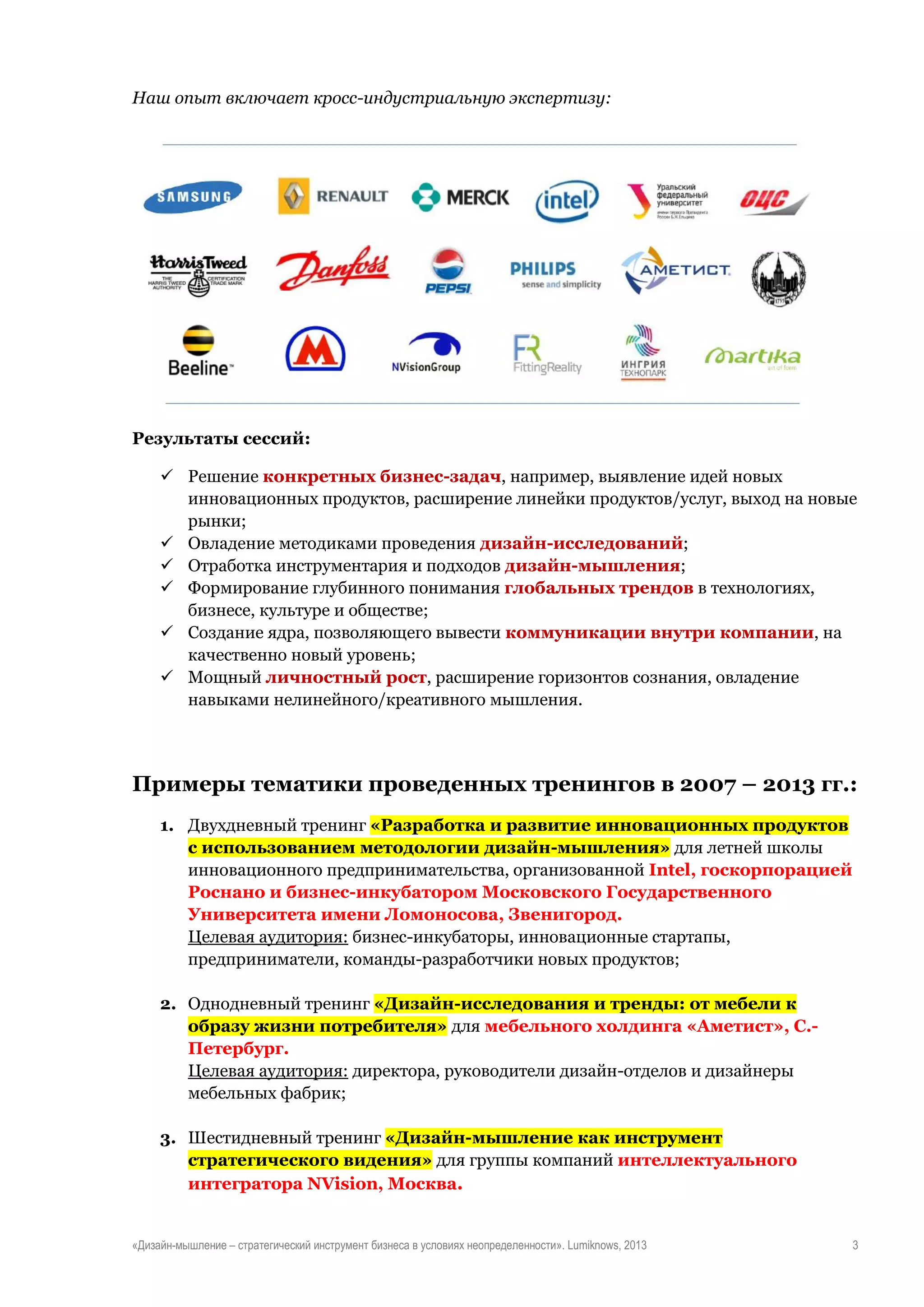 Наш опыт включает кросс-индустриальную экспертизу:

Результаты сессий:
 Решение конкретных бизнес-задач, например, выявление идей новых
инновационных продуктов, расширение линейки продуктов/услуг, выход на новые
рынки;
 Овладение методиками проведения дизайн-исследований;
 Отработка инструментария и подходов дизайн-мышления;
 Формирование глубинного понимания глобальных трендов в технологиях,
бизнесе, культуре и обществе;
 Создание ядра, позволяющего вывести коммуникации внутри компании, на
качественно новый уровень;
 Мощный личностный рост, расширение горизонтов сознания, овладение
навыками нелинейного/креативного мышления.

Примеры тематики проведенных тренингов в 2007 – 2013 гг.:
1. Двухдневный тренинг «Разработка и развитие инновационных продуктов
с использованием методологии дизайн-мышления» для летней школы
инновационного предпринимательства, организованной Intel, госкорпорацией
Роснано и бизнес-инкубатором Московского Государственного
Университета имени Ломоносова, Звенигород.
Целевая аудитория: бизнес-инкубаторы, инновационные стартапы,
предприниматели, команды-разработчики новых продуктов;
2. Однодневный тренинг «Дизайн-исследования и тренды: от мебели к
образу жизни потребителя» для мебельного холдинга «Аметист», С.Петербург.
Целевая аудитория: директора, руководители дизайн-отделов и дизайнеры
мебельных фабрик;
3. Шестидневный тренинг «Дизайн-мышление как инструмент
стратегического видения» для группы компаний интеллектуального
интегратора NVision, Москва.

«Дизайн-мышление – стратегический инструмент бизнеса в условиях неопределенности». Lumiknows, 2013

3

 