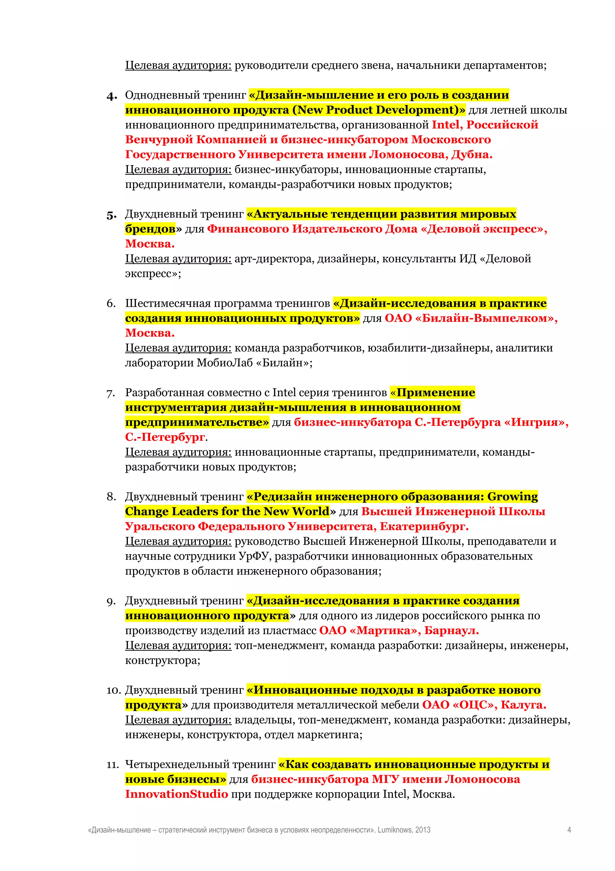 Целевая аудитория: руководители среднего звена, начальники департаментов;
4. Однодневный тренинг «Дизайн-мышление и его роль в создании
инновационного продукта (New Product Development)» для летней школы
инновационного предпринимательства, организованной Intel, Российской
Венчурной Компанией и бизнес-инкубатором Московского
Государственного Университета имени Ломоносова, Дубна.
Целевая аудитория: бизнес-инкубаторы, инновационные стартапы,
предприниматели, команды-разработчики новых продуктов;
5. Двухдневный тренинг «Актуальные тенденции развития мировых
брендов» для Финансового Издательского Дома «Деловой экспресс»,
Москва.
Целевая аудитория: арт-директора, дизайнеры, консультанты ИД «Деловой
экспресс»;
6. Шестимесячная программа тренингов «Дизайн-исследования в практике
создания инновационных продуктов» для ОАО «Билайн-Вымпелком»,
Москва.
Целевая аудитория: команда разработчиков, юзабилити-дизайнеры, аналитики
лаборатории МобиоЛаб «Билайн»;
7. Разработанная совместно с Intel серия тренингов «Применение
инструментария дизайн-мышления в инновационном
предпринимательстве» для бизнес-инкубатора С.-Петербурга «Ингрия»,
С.-Петербург.
Целевая аудитория: инновационные стартапы, предприниматели, командыразработчики новых продуктов;
8. Двухдневный тренинг «Редизайн инженерного образования: Growing
Change Leaders for the New World» для Высшей Инженерной Школы
Уральского Федерального Университета, Екатеринбург.
Целевая аудитория: руководство Высшей Инженерной Школы, преподаватели и
научные сотрудники УрФУ, разработчики инновационных образовательных
продуктов в области инженерного образования;
9. Двухдневный тренинг «Дизайн-исследования в практике создания
инновационного продукта» для одного из лидеров российского рынка по
производству изделий из пластмасс ОАО «Мартика», Барнаул.
Целевая аудитория: топ-менеджмент, команда разработки: дизайнеры, инженеры,
конструктора;
10. Двухдневный тренинг «Инновационные подходы в разработке нового
продукта» для производителя металлической мебели ОАО «ОЦС», Калуга.
Целевая аудитория: владельцы, топ-менеджмент, команда разработки: дизайнеры,
инженеры, конструктора, отдел маркетинга;
11. Четырехнедельный тренинг «Как создавать инновационные продукты и
новые бизнесы» для бизнес-инкубатора МГУ имени Ломоносова
InnovationStudio при поддержке корпорации Intel, Москва.
«Дизайн-мышление – стратегический инструмент бизнеса в условиях неопределенности». Lumiknows, 2013

4

 