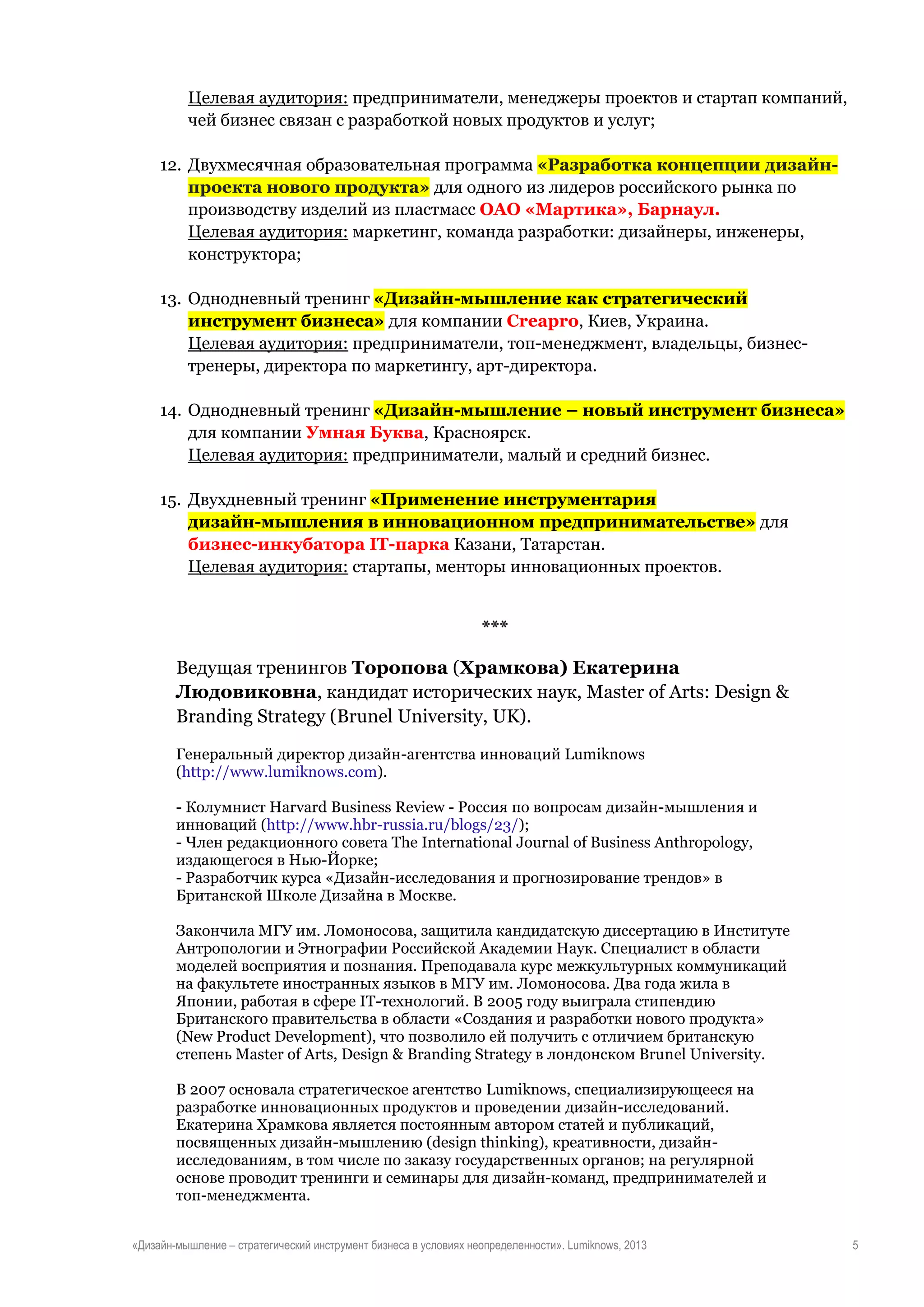 Целевая аудитория: предприниматели, менеджеры проектов и стартап компаний,
чей бизнес связан с разработкой новых продуктов и услуг;
12. Двухмесячная образовательная программа «Разработка концепции дизайнпроекта нового продукта» для одного из лидеров российского рынка по
производству изделий из пластмасс ОАО «Мартика», Барнаул.
Целевая аудитория: маркетинг, команда разработки: дизайнеры, инженеры,
конструктора;
13. Однодневный тренинг «Дизайн-мышление как стратегический
инструмент бизнеса» для компании Creapro, Киев, Украина.
Целевая аудитория: предприниматели, топ-менеджмент, владельцы, бизнестренеры, директора по маркетингу, арт-директора.
14. Однодневный тренинг «Дизайн-мышление – новый инструмент бизнеса»
для компании Умная Буква, Красноярск.
Целевая аудитория: предприниматели, малый и средний бизнес.
15. Двухдневный тренинг «Применение инструментария
дизайн-мышления в инновационном предпринимательстве» для
бизнес-инкубатора IT-парка Казани, Татарстан.
Целевая аудитория: стартапы, менторы инновационных проектов.

***
Ведущая тренингов Торопова (Храмкова) Екатерина
Людовиковна, кандидат исторических наук, Master of Arts: Design &
Branding Strategy (Brunel University, UK).
Генеральный директор дизайн-агентства инноваций Lumiknows
(http://www.lumiknows.com).
- Колумнист Harvard Business Review - Россия по вопросам дизайн-мышления и
инноваций (http://www.hbr-russia.ru/blogs/23/);
- Член редакционного совета The International Journal of Business Anthropology,
издающегося в Нью-Йорке;
- Разработчик курса «Дизайн-исследования и прогнозирование трендов» в
Британской Школе Дизайна в Москве.
Закончила МГУ им. Ломоносова, защитила кандидатскую диссертацию в Институте
Антропологии и Этнографии Российской Академии Наук. Специалист в области
моделей восприятия и познания. Преподавала курс межкультурных коммуникаций
на факультете иностранных языков в МГУ им. Ломоносова. Два года жила в
Японии, работая в сфере IT-технологий. В 2005 году выиграла стипендию
Британского правительства в области «Создания и разработки нового продукта»
(New Product Development), что позволило ей получить с отличием британскую
степень Master of Arts, Design & Branding Strategy в лондонском Brunel University.
В 2007 основала стратегическое агентство Lumiknows, специализирующееся на
разработке инновационных продуктов и проведении дизайн-исследований.
Екатерина Храмкова является постоянным автором статей и публикаций,
посвященных дизайн-мышлению (design thinking), креативности, дизайнисследованиям, в том числе по заказу государственных органов; на регулярной
основе проводит тренинги и семинары для дизайн-команд, предпринимателей и
топ-менеджмента.
«Дизайн-мышление – стратегический инструмент бизнеса в условиях неопределенности». Lumiknows, 2013

5

 